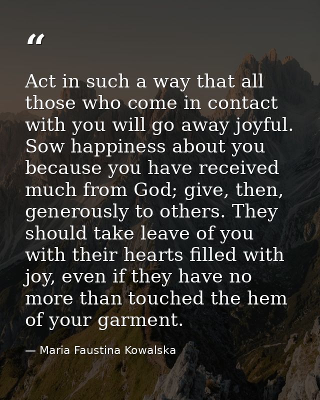 Act in such a way that all those who come in contact with you will go away joyful. Sow happiness about you because you h — Maria Faustina Kowalska