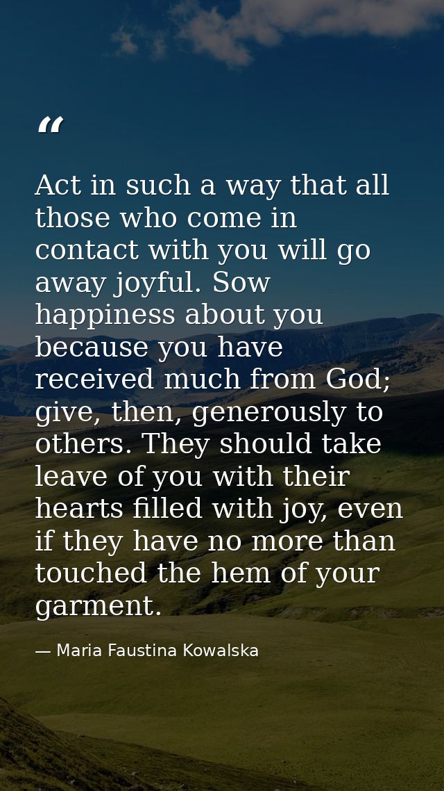 Act in such a way that all those who come in contact with you will go away joyful. Sow happiness about you because you h — Maria Faustina Kowalska