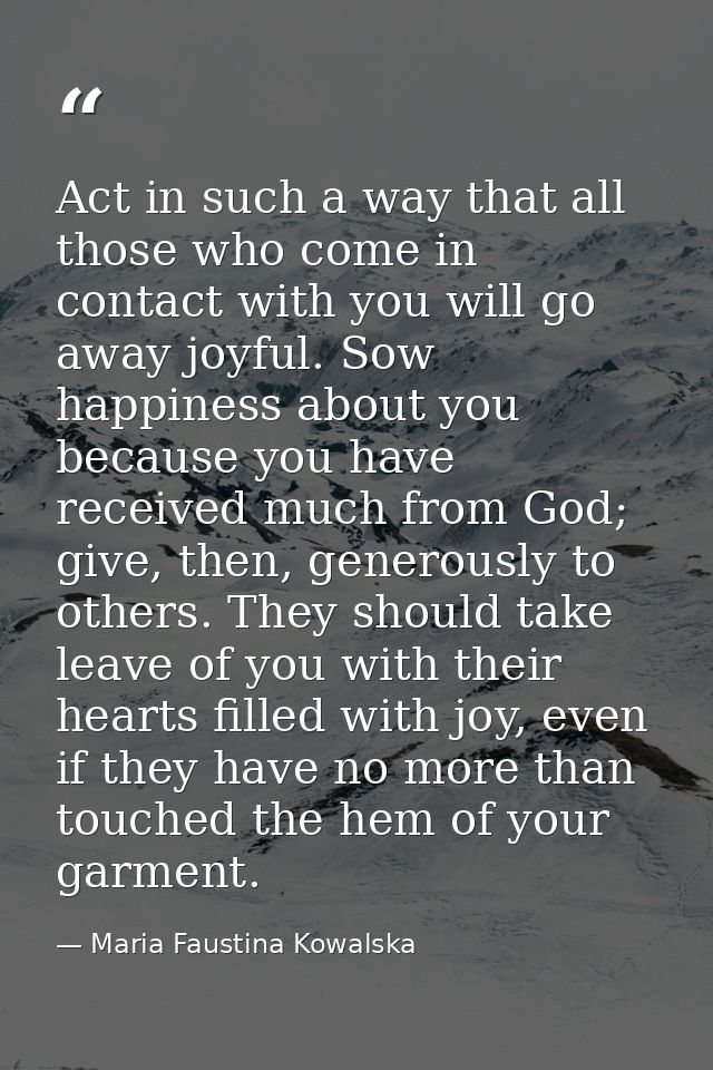 Act in such a way that all those who come in contact with you will go away joyful. Sow happiness about you because you h — Maria Faustina Kowalska