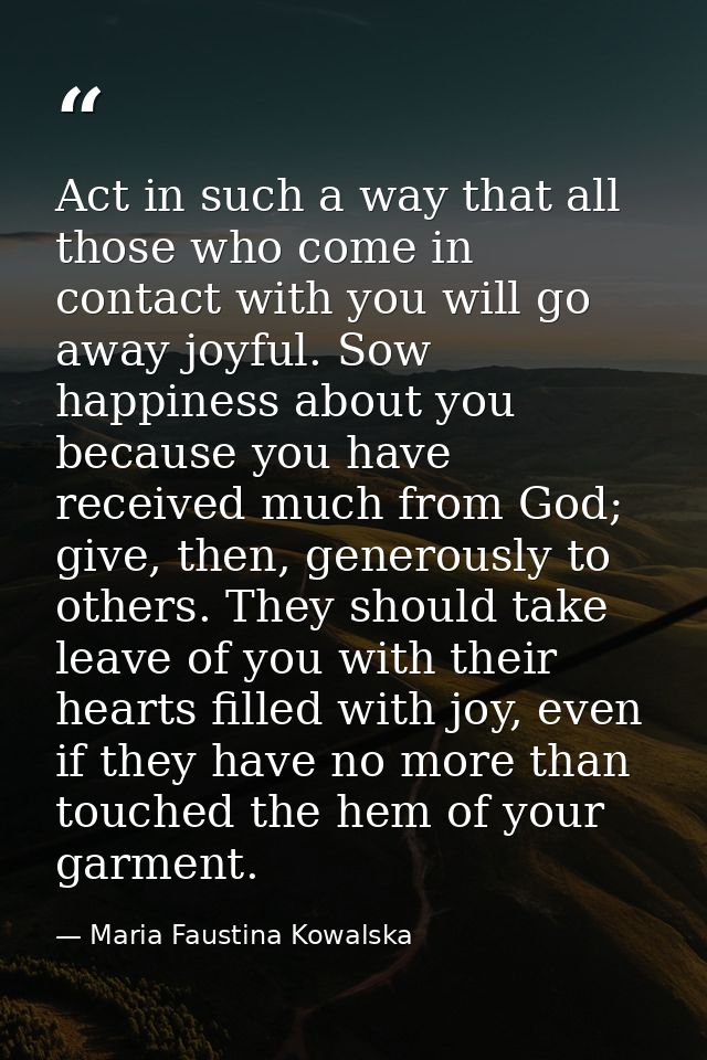 Act in such a way that all those who come in contact with you will go away joyful. Sow happiness about you because you h — Maria Faustina Kowalska