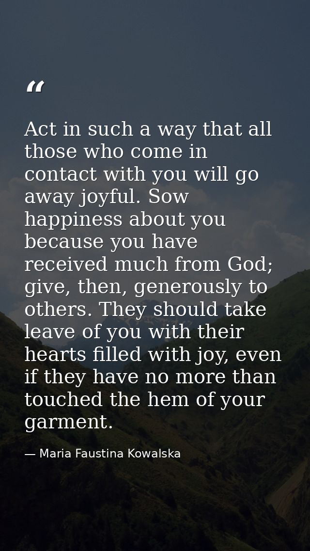 Act in such a way that all those who come in contact with you will go away joyful. Sow happiness about you because you h — Maria Faustina Kowalska