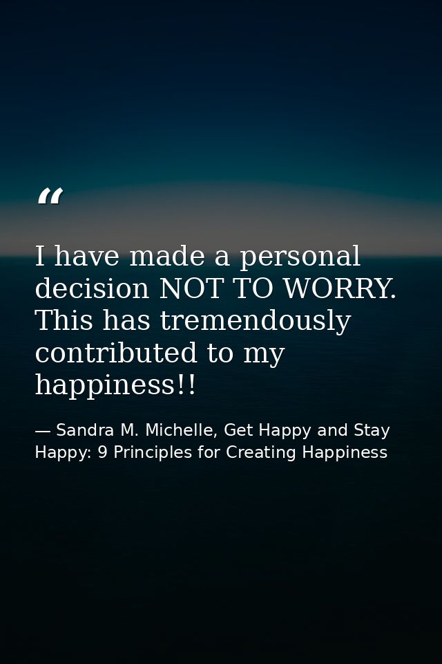 I have made a personal decision NOT TO WORRY. This has tremendously contributed to my happiness!! — Sandra M. Michelle, Get Happy and Stay Happy: 9 Principles for Creating Happiness