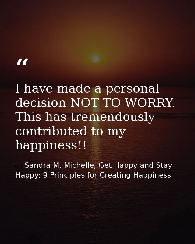 I have made a personal decision NOT TO WORRY. This has tremendously contributed to my happiness!! — Sandra M. Michelle, Get Happy and Stay Happy: 9 Principles for Creating Happiness
