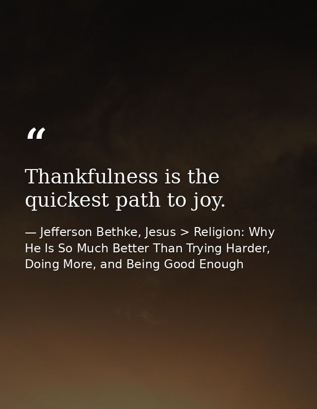 Thankfulness is the quickest path to joy. — Jefferson Bethke, Jesus > Religion: Why He Is So Much Better Than Trying Harder, Doing More, and Being Good Enough
