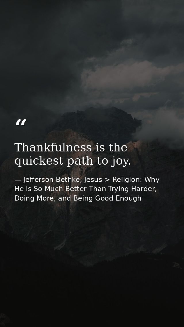 Thankfulness is the quickest path to joy. — Jefferson Bethke, Jesus > Religion: Why He Is So Much Better Than Trying Harder, Doing More, and Being Good Enough