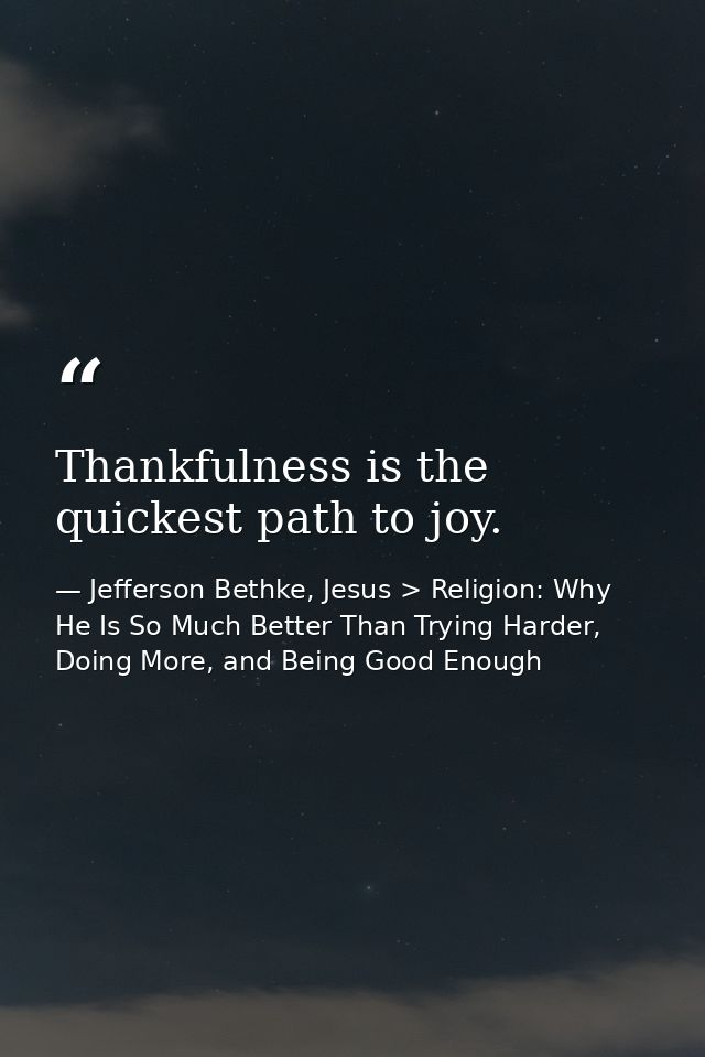 Thankfulness is the quickest path to joy. — Jefferson Bethke, Jesus > Religion: Why He Is So Much Better Than Trying Harder, Doing More, and Being Good Enough