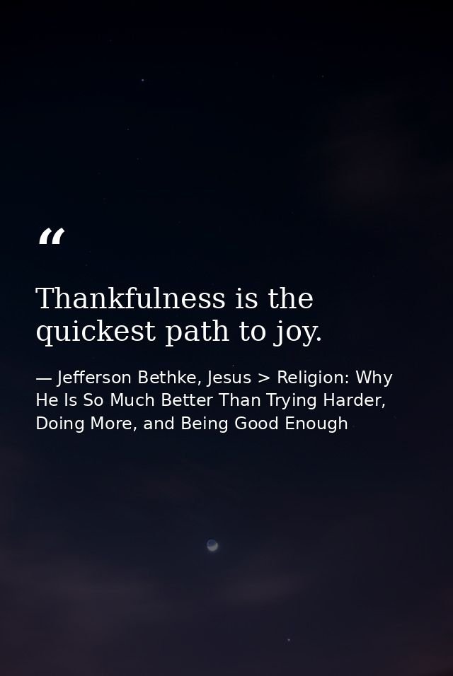 Thankfulness is the quickest path to joy. — Jefferson Bethke, Jesus > Religion: Why He Is So Much Better Than Trying Harder, Doing More, and Being Good Enough
