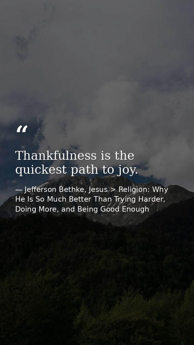Thankfulness is the quickest path to joy. — Jefferson Bethke, Jesus > Religion: Why He Is So Much Better Than Trying Harder, Doing More, and Being Good Enough
