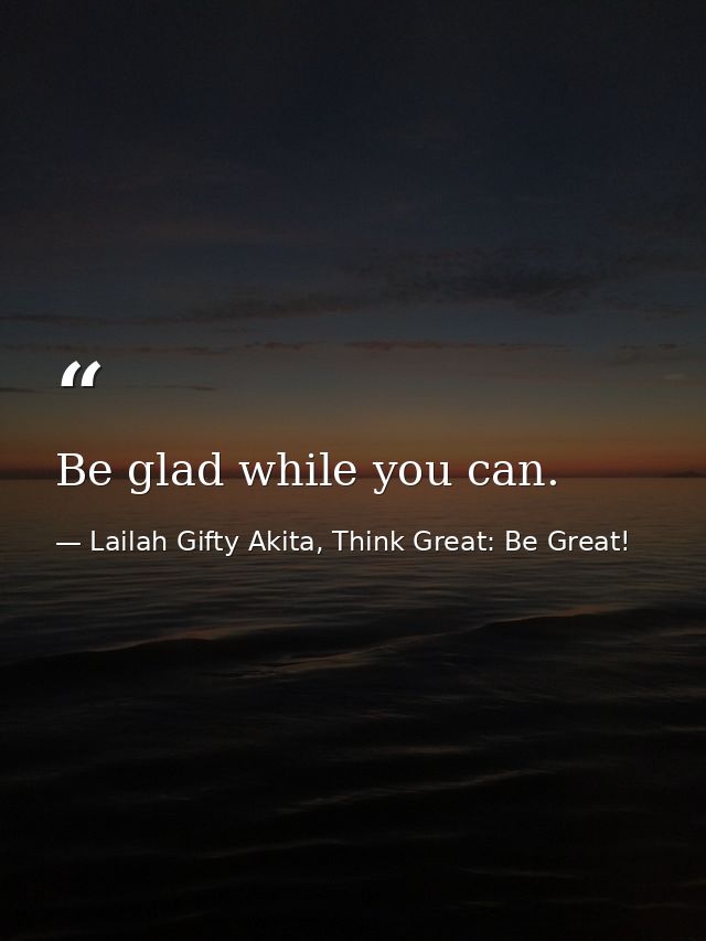 Be glad while you can. — Lailah Gifty Akita, Think Great: Be Great!
