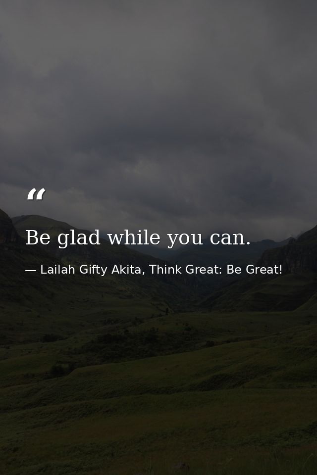 Be glad while you can. — Lailah Gifty Akita, Think Great: Be Great!