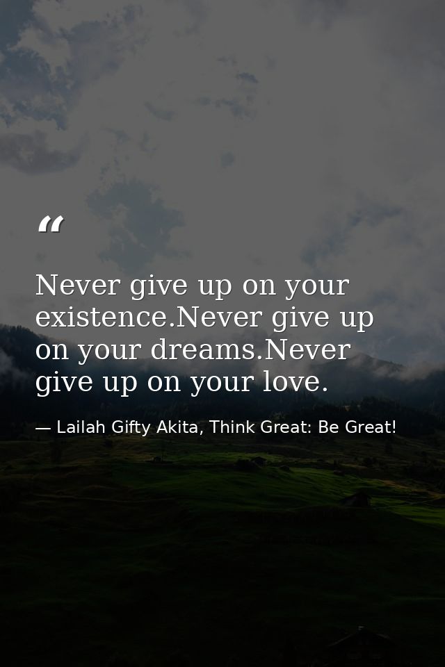 Never give up on your existence.Never give up on your dreams.Never give up on your love. — Lailah Gifty Akita, Think Great: Be Great!