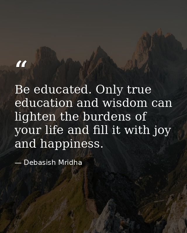 Be educated. Only true education and wisdom can lighten the burdens of your life and fill it with joy and happiness. — Debasish Mridha