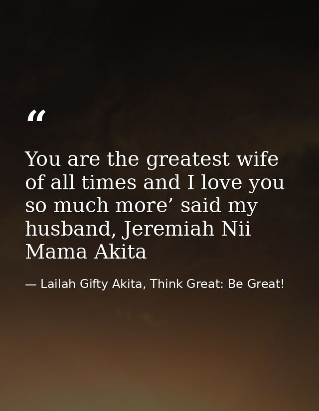 You are the greatest wife of all times and I love you so much more’ said my husband, Jeremiah Nii Mama Akita — Lailah Gifty Akita, Think Great: Be Great!