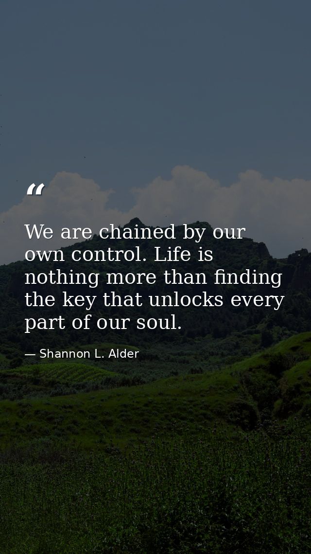 We are chained by our own control. Life is nothing more than finding the key that unlocks every part of our soul. — Shannon L. Alder