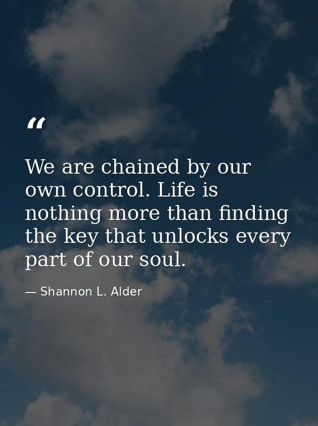 We are chained by our own control. Life is nothing more than finding the key that unlocks every part of our soul. — Shannon L. Alder