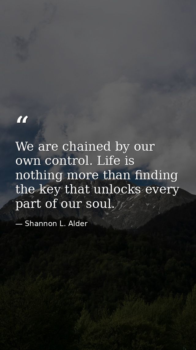 We are chained by our own control. Life is nothing more than finding the key that unlocks every part of our soul. — Shannon L. Alder