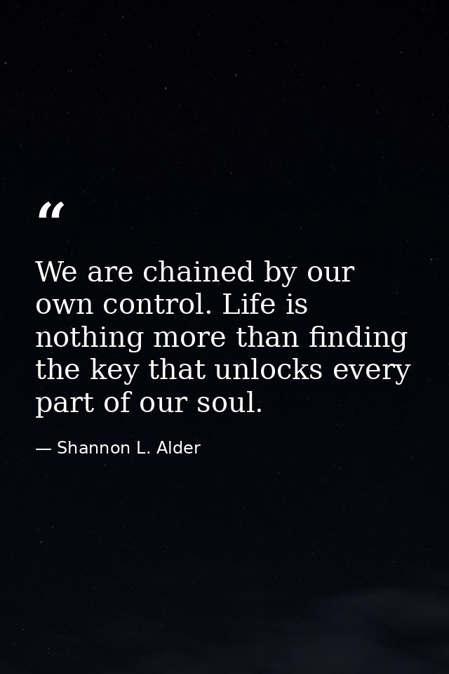 We are chained by our own control. Life is nothing more than finding the key that unlocks every part of our soul. — Shannon L. Alder