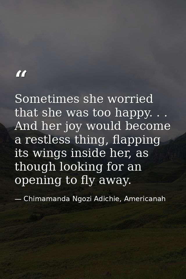 Sometimes she worried that she was too happy. . . And her joy would become a restless thing, flapping its wings inside h — Chimamanda Ngozi Adichie, Americanah