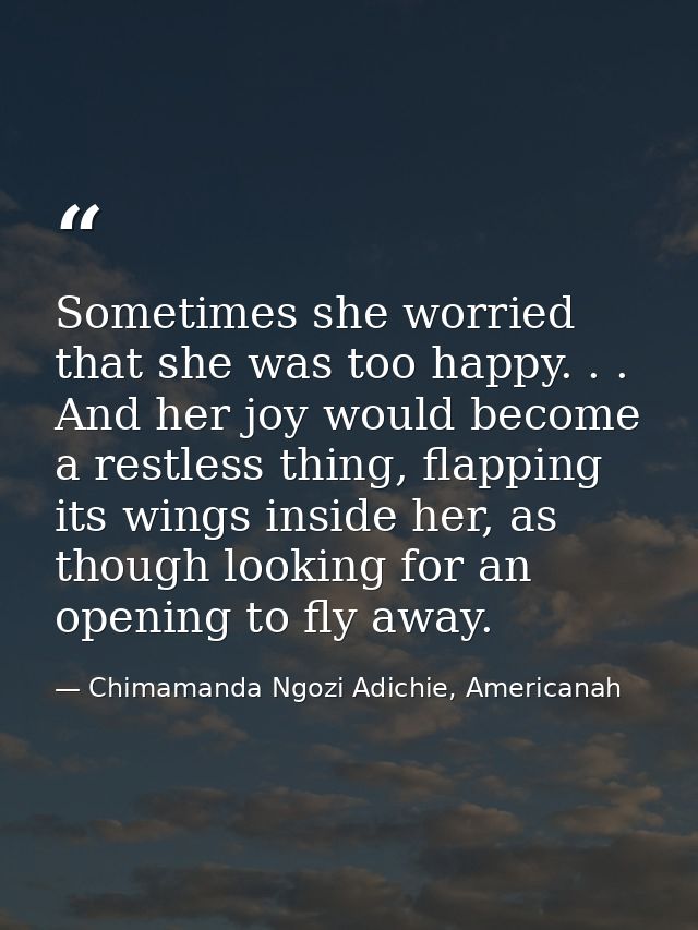 Sometimes she worried that she was too happy. . . And her joy would become a restless thing, flapping its wings inside h — Chimamanda Ngozi Adichie, Americanah