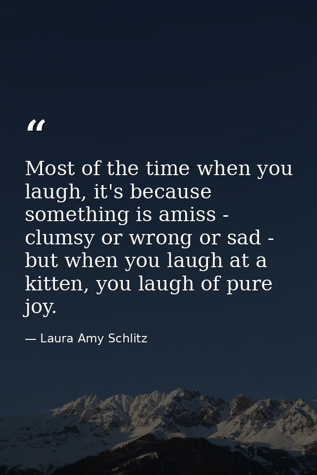Most of the time when you laugh, it's because something is amiss - clumsy or wrong or sad - but when you laugh at a kitt — Laura Amy Schlitz