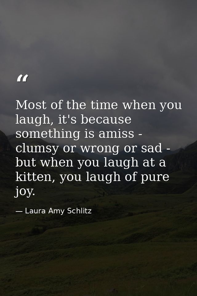 Most of the time when you laugh, it's because something is amiss - clumsy or wrong or sad - but when you laugh at a kitt — Laura Amy Schlitz