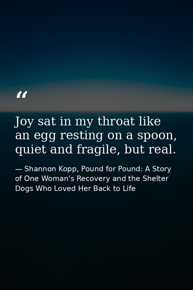 Joy sat in my throat like an egg resting on a spoon, quiet and fragile, but real. — Shannon Kopp, Pound for Pound: A Story of One Woman's Recovery and the Shelter Dogs Who Loved Her Back to Life