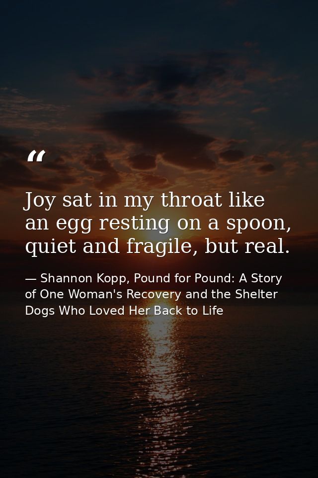 Joy sat in my throat like an egg resting on a spoon, quiet and fragile, but real. — Shannon Kopp, Pound for Pound: A Story of One Woman's Recovery and the Shelter Dogs Who Loved Her Back to Life