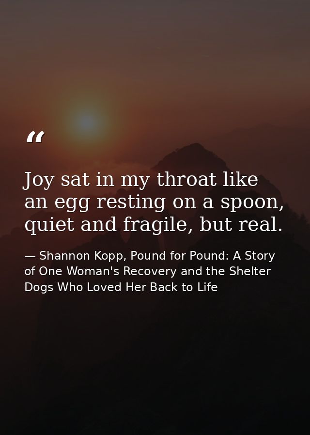 Joy sat in my throat like an egg resting on a spoon, quiet and fragile, but real. — Shannon Kopp, Pound for Pound: A Story of One Woman's Recovery and the Shelter Dogs Who Loved Her Back to Life