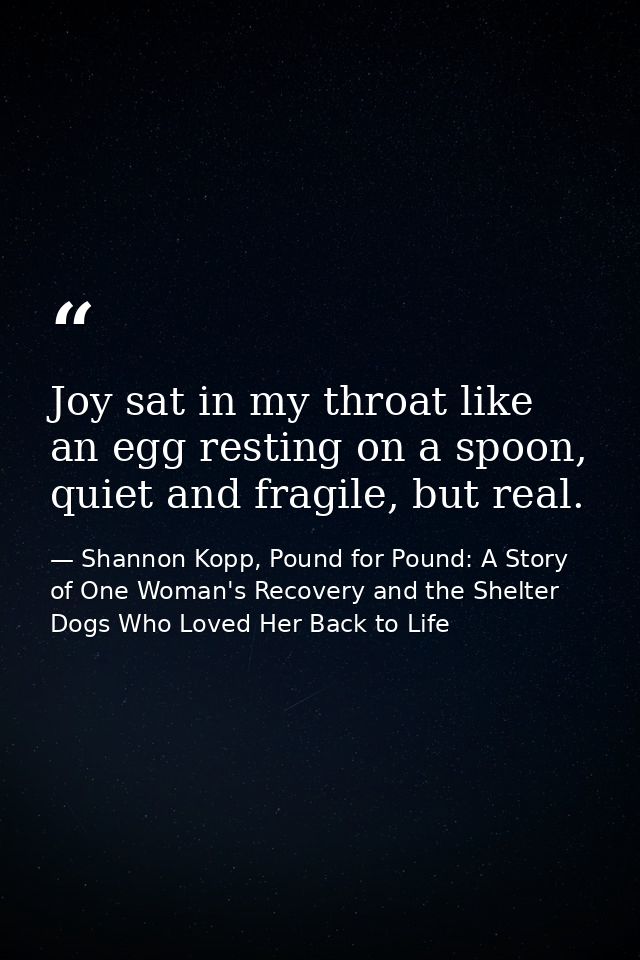 Joy sat in my throat like an egg resting on a spoon, quiet and fragile, but real. — Shannon Kopp, Pound for Pound: A Story of One Woman's Recovery and the Shelter Dogs Who Loved Her Back to Life