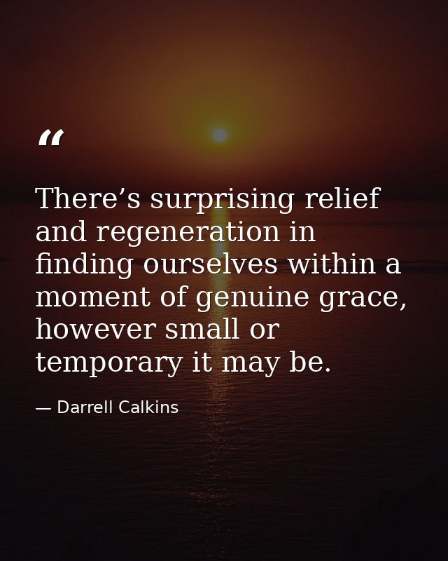 There’s surprising relief and regeneration in finding ourselves within a moment of genuine grace, however small or tempo — Darrell Calkins