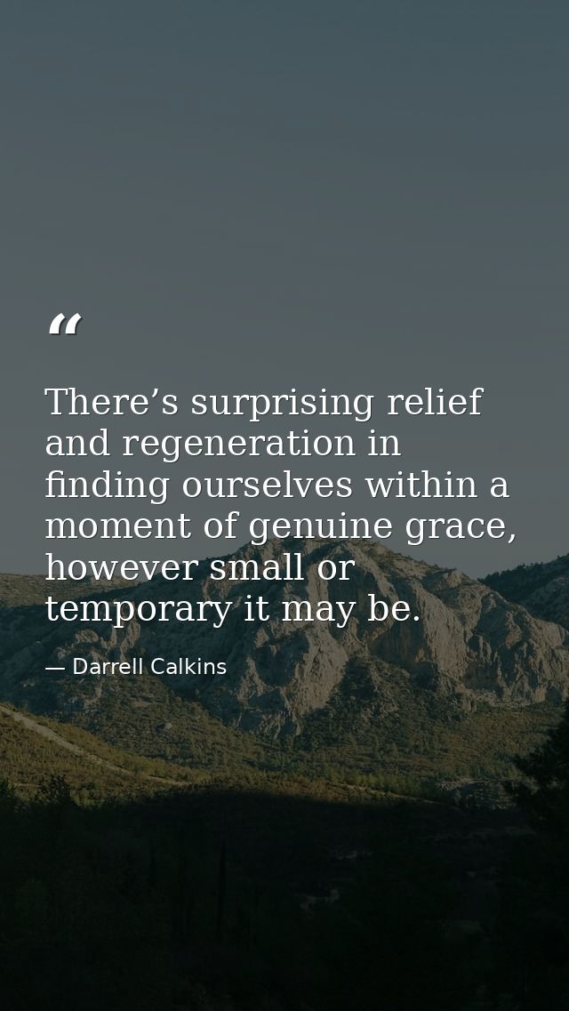 There’s surprising relief and regeneration in finding ourselves within a moment of genuine grace, however small or tempo — Darrell Calkins