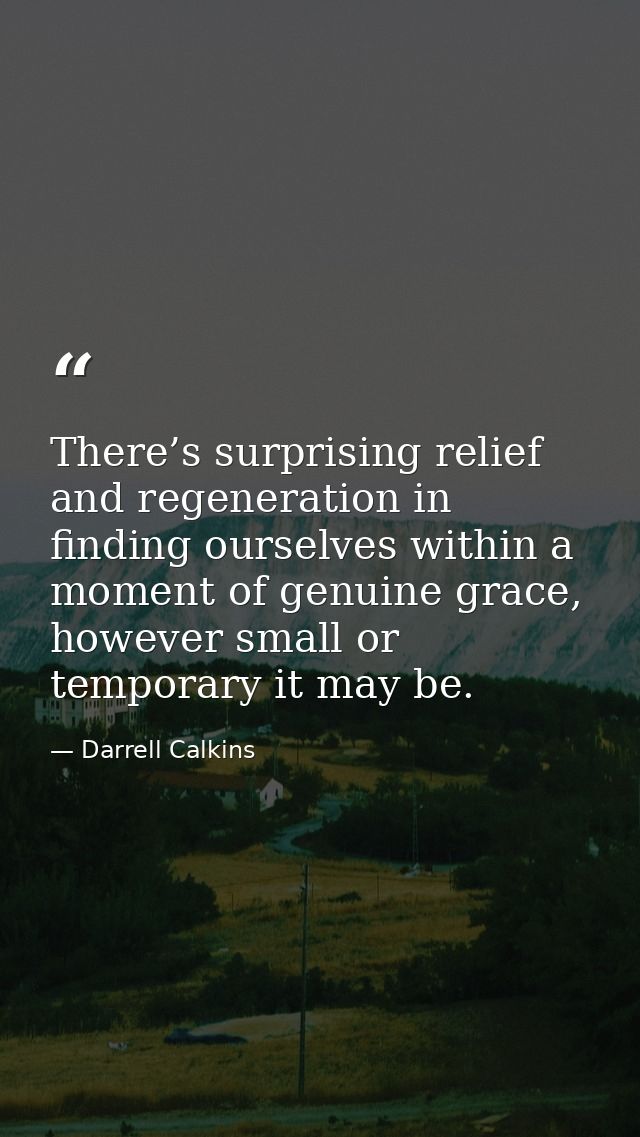 There’s surprising relief and regeneration in finding ourselves within a moment of genuine grace, however small or tempo — Darrell Calkins