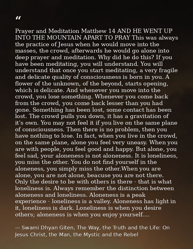Prayer and Meditation Matthew 14 AND HE WENT UP INTO THE MOUNTAIN APART TO PRAY This was always the practice of Jesus wh — Swami Dhyan Giten, The Way, the Truth and the Life: On Jesus Christ, the Man, the Mystic and the Rebel