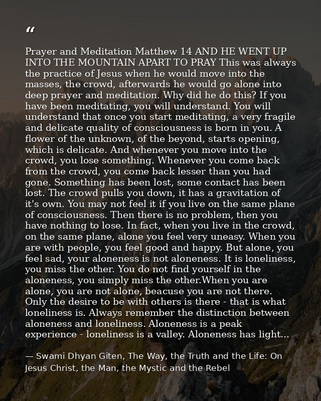 Prayer and Meditation Matthew 14 AND HE WENT UP INTO THE MOUNTAIN APART TO PRAY This was always the practice of Jesus wh — Swami Dhyan Giten, The Way, the Truth and the Life: On Jesus Christ, the Man, the Mystic and the Rebel