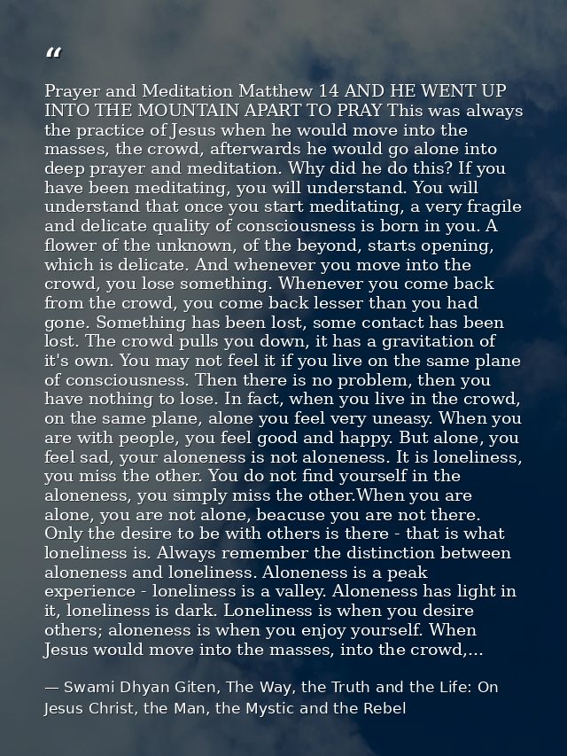 Prayer and Meditation Matthew 14 AND HE WENT UP INTO THE MOUNTAIN APART TO PRAY This was always the practice of Jesus wh — Swami Dhyan Giten, The Way, the Truth and the Life: On Jesus Christ, the Man, the Mystic and the Rebel