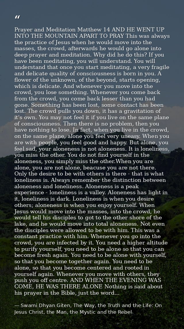 Prayer and Meditation Matthew 14 AND HE WENT UP INTO THE MOUNTAIN APART TO PRAY This was always the practice of Jesus wh — Swami Dhyan Giten, The Way, the Truth and the Life: On Jesus Christ, the Man, the Mystic and the Rebel