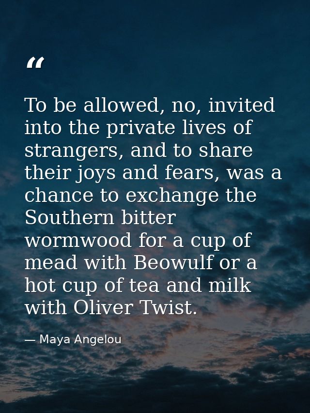 To be allowed, no, invited into the private lives of strangers, and to share their joys and fears, was a chance to excha — Maya Angelou