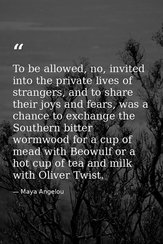 To be allowed, no, invited into the private lives of strangers, and to share their joys and fears, was a chance to excha — Maya Angelou