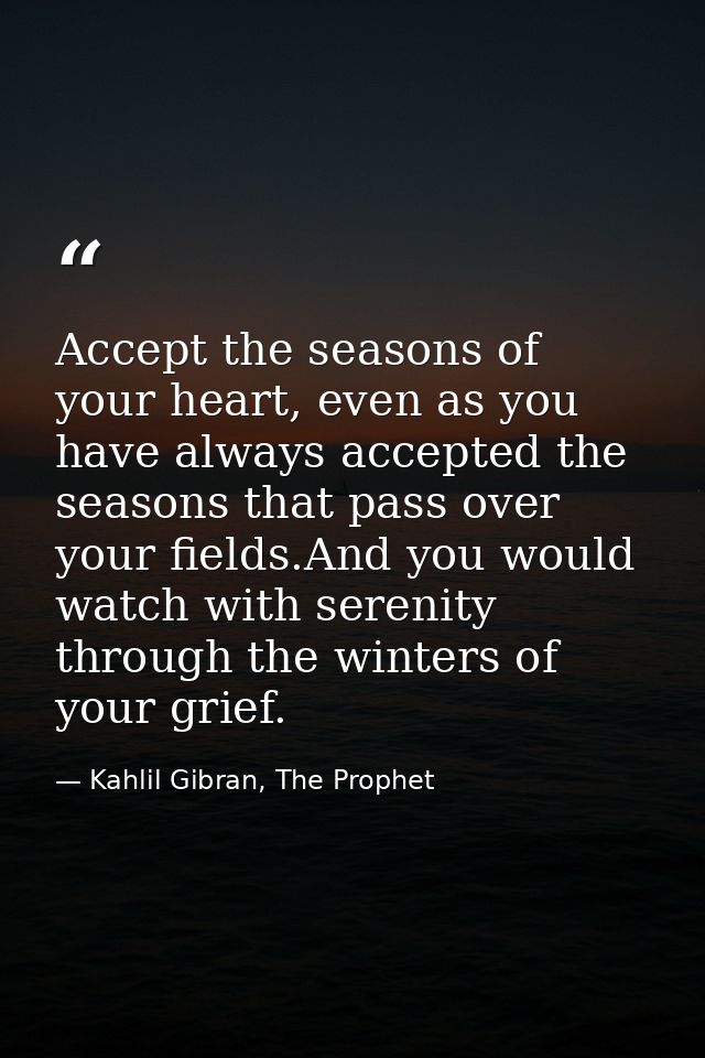 Accept the seasons of your heart, even as you have always accepted the seasons that pass over your fields.And you would  — Kahlil Gibran, The Prophet