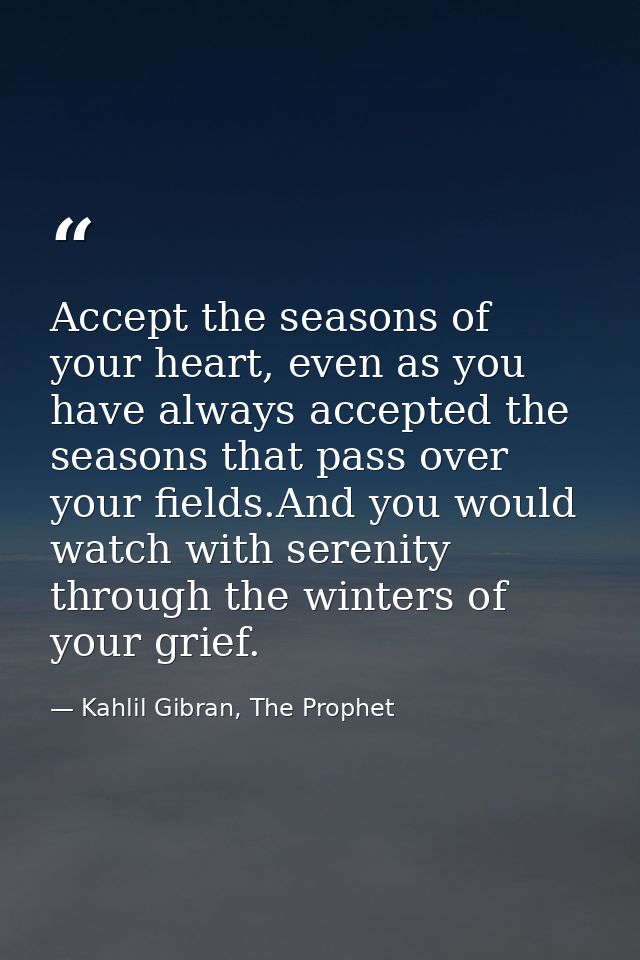 Accept the seasons of your heart, even as you have always accepted the seasons that pass over your fields.And you would  — Kahlil Gibran, The Prophet