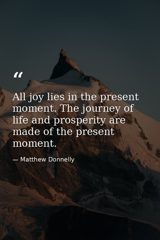 All joy lies in the present moment. The journey of life and prosperity are made of the present moment. — Matthew Donnelly
