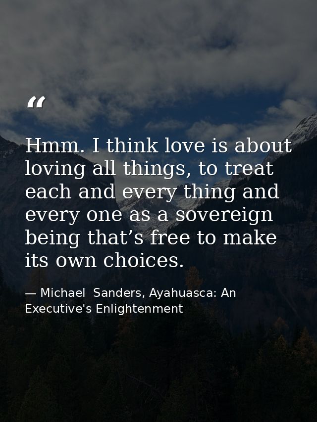 Hmm. I think love is about loving all things, to treat each and every thing and every one as a sovereign being that’s fr — Michael  Sanders, Ayahuasca: An Executive's Enlightenment