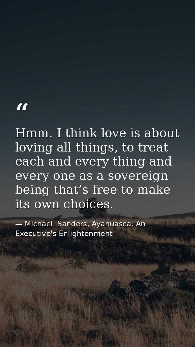 Hmm. I think love is about loving all things, to treat each and every thing and every one as a sovereign being that’s fr — Michael  Sanders, Ayahuasca: An Executive's Enlightenment