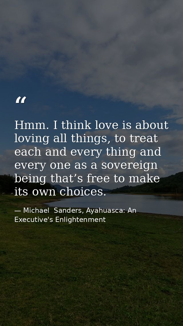 Hmm. I think love is about loving all things, to treat each and every thing and every one as a sovereign being that’s fr — Michael  Sanders, Ayahuasca: An Executive's Enlightenment