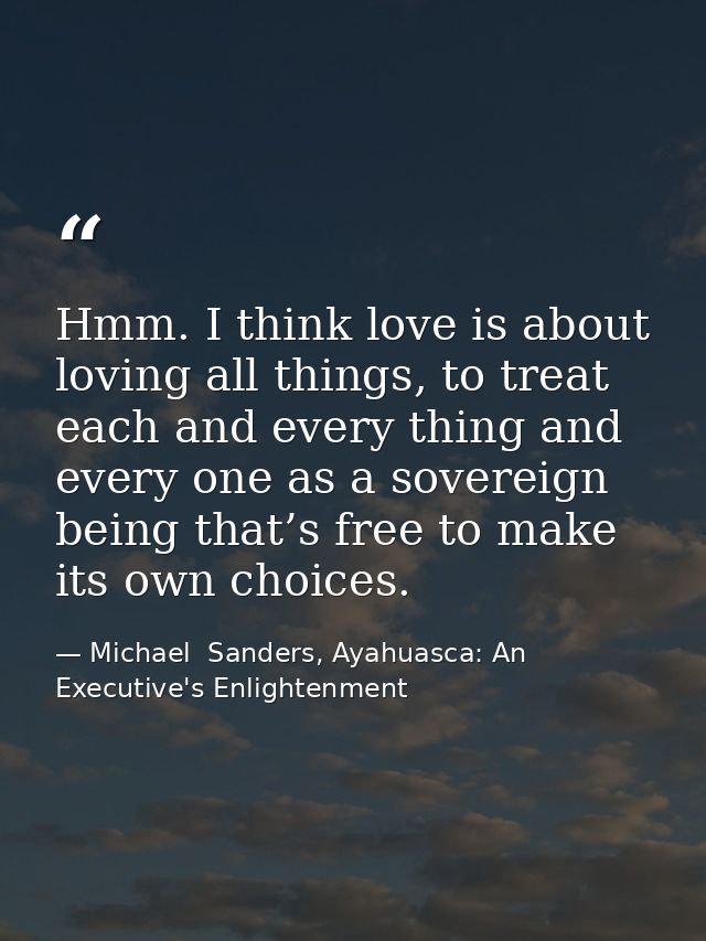 Hmm. I think love is about loving all things, to treat each and every thing and every one as a sovereign being that’s fr — Michael  Sanders, Ayahuasca: An Executive's Enlightenment