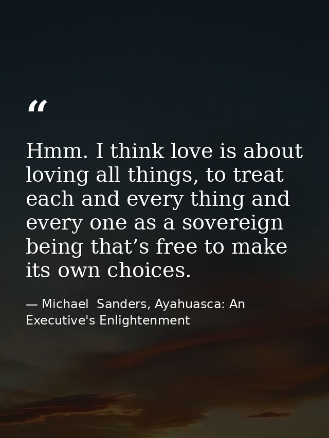 Hmm. I think love is about loving all things, to treat each and every thing and every one as a sovereign being that’s fr — Michael  Sanders, Ayahuasca: An Executive's Enlightenment