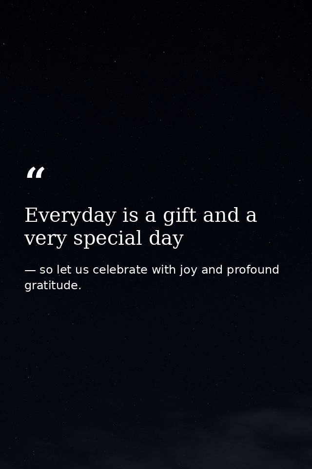Everyday is a gift and a very special day — so let us celebrate with joy and profound gratitude.