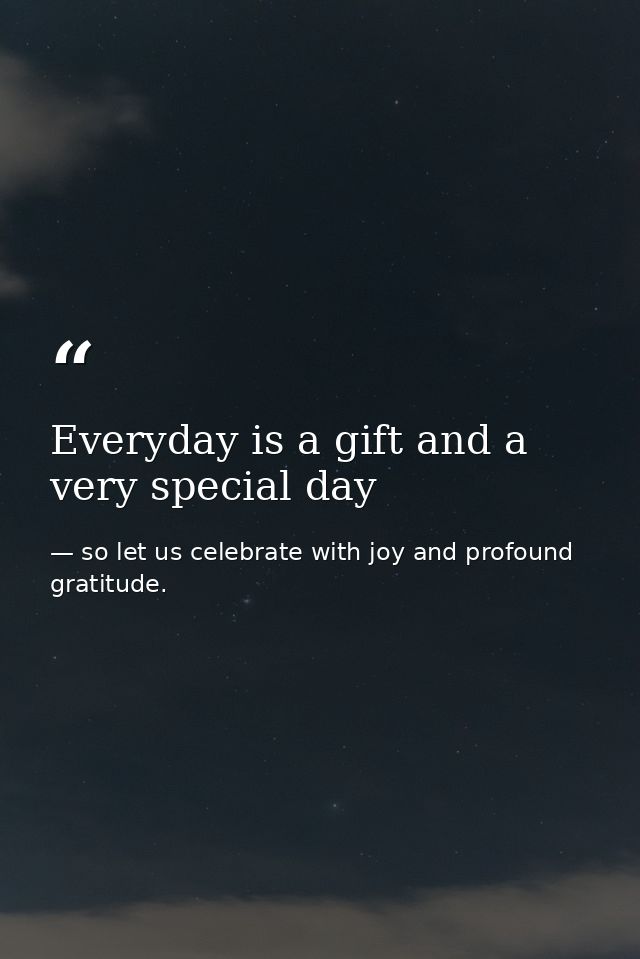 Everyday is a gift and a very special day — so let us celebrate with joy and profound gratitude.