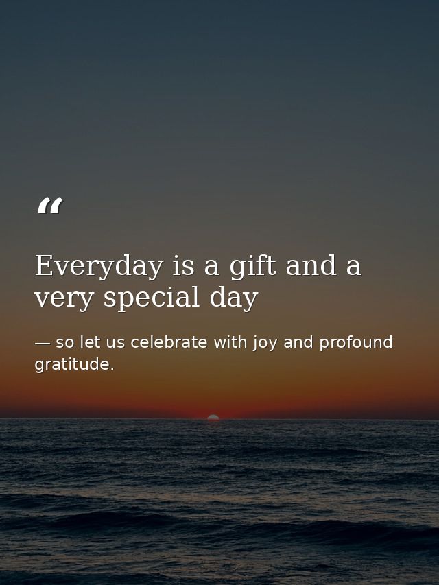 Everyday is a gift and a very special day — so let us celebrate with joy and profound gratitude.