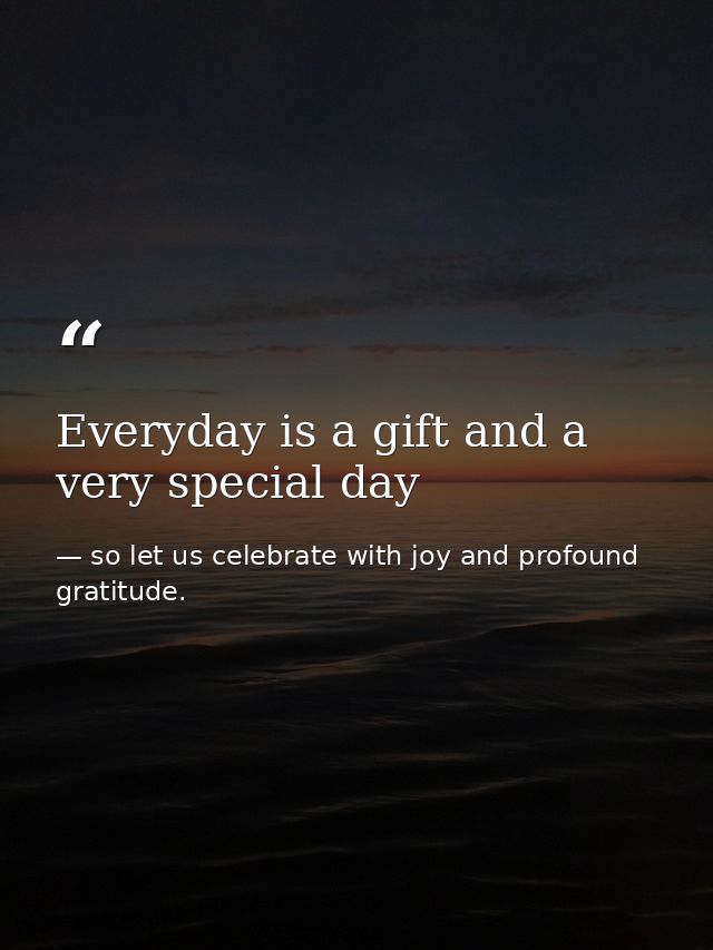 Everyday is a gift and a very special day — so let us celebrate with joy and profound gratitude.